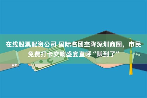 在线股票配资公司 国际名团空降深圳商圈，市民免费打卡交响盛宴直呼“赚到了”