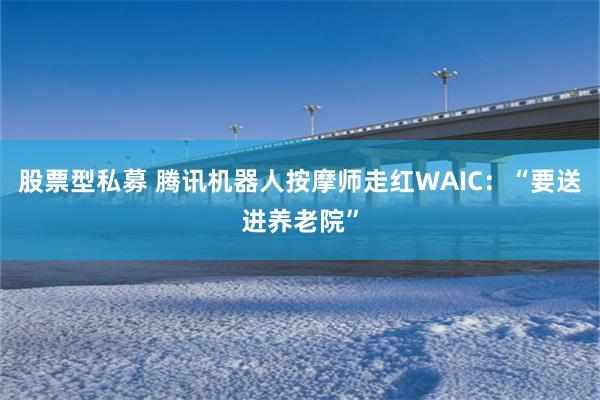 股票型私募 腾讯机器人按摩师走红WAIC：“要送进养老院”