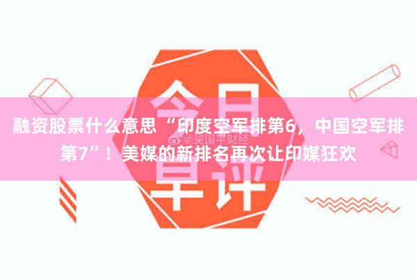 融资股票什么意思 “印度空军排第6，中国空军排第7”！美媒的新排名再次让印媒狂欢