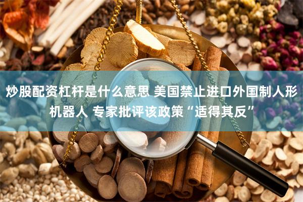 炒股配资杠杆是什么意思 美国禁止进口外国制人形机器人 专家批评该政策“适得其反”