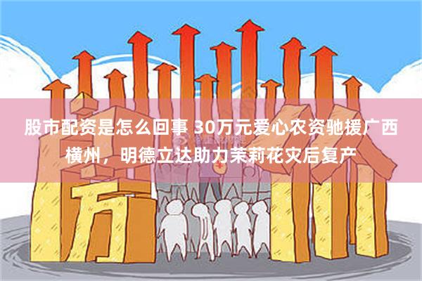 股市配资是怎么回事 30万元爱心农资驰援广西横州，明德立达助力茉莉花灾后复产