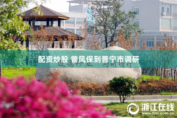 配资炒股 曾风保到普宁市调研