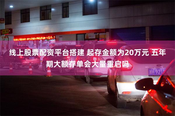 线上股票配资平台搭建 起存金额为20万元 五年期大额存单会大量重启吗