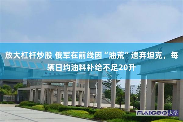 放大杠杆炒股 俄军在前线因“油荒”遗弃坦克,每辆日均油料补给不足20升