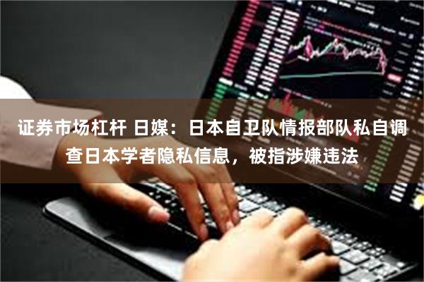 证券市场杠杆 日媒：日本自卫队情报部队私自调查日本学者隐私信息，被指涉嫌违法
