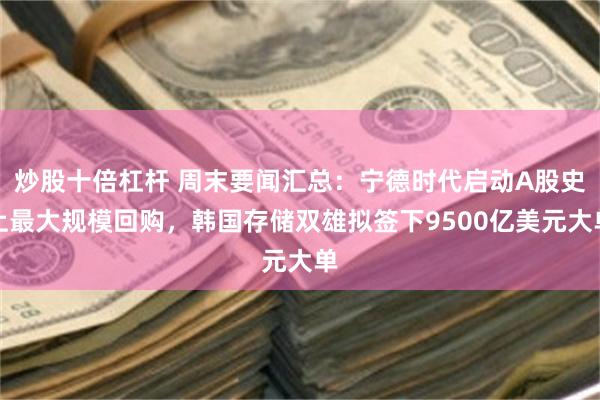 炒股十倍杠杆 周末要闻汇总：宁德时代启动A股史上最大规模回购，韩国存储双雄拟签下9500亿美元大单