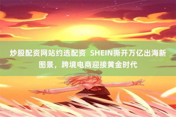 炒股配资网站约选配资  SHEIN撕开万亿出海新图景，跨境电商迎接黄金时代