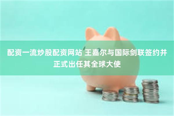 配资一流炒股配资网站 王嘉尔与国际剑联签约并正式出任其全球大使