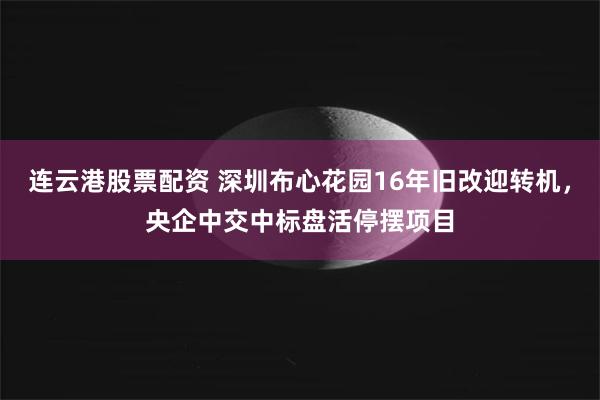 连云港股票配资 深圳布心花园16年旧改迎转机，央企中交中标盘活停摆项目