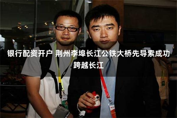 银行配资开户 荆州李埠长江公铁大桥先导索成功跨越长江