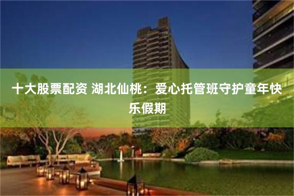 十大股票配资 湖北仙桃：爱心托管班守护童年快乐假期