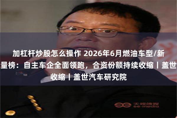加杠杆炒股怎么操作 2026年6月燃油车型/新能源车型销量榜：自主车企全面领跑，合资份额持续收缩丨盖世汽车研究院