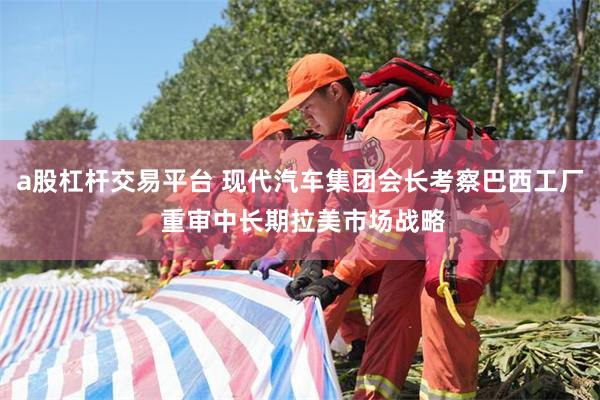 a股杠杆交易平台 现代汽车集团会长考察巴西工厂 重审中长期拉美市场战略