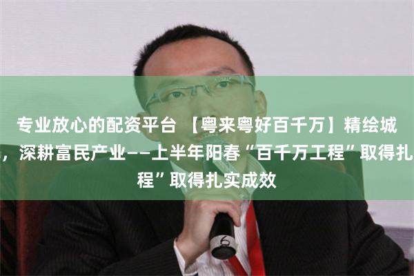专业放心的配资平台 【粤来粤好百千万】精绘城乡新貌，深耕富民产业——上半年阳春“百千万工程”取得扎实成效