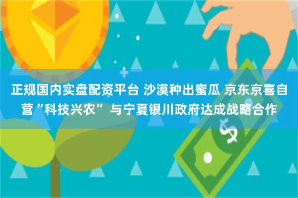 正规国内实盘配资平台 沙漠种出蜜瓜 京东京喜自营“科技兴农” 与宁夏银川政府达成战略合作