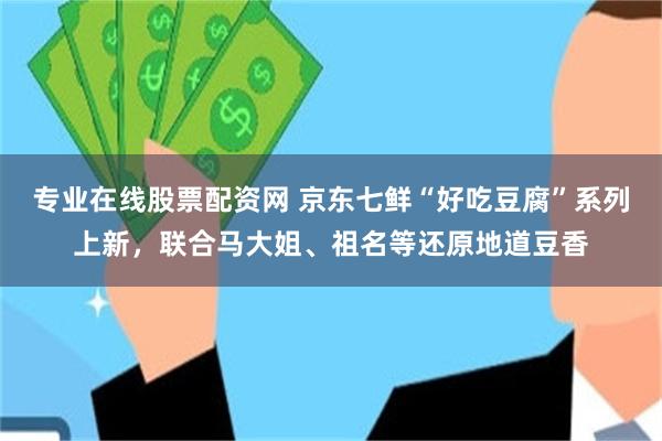 专业在线股票配资网 京东七鲜“好吃豆腐”系列上新，联合马大姐、祖名等还原地道豆香