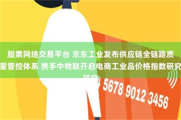 股票网络交易平台 京东工业发布供应链全链路质量管控体系 携手中物联开启电商工业品价格指数研究