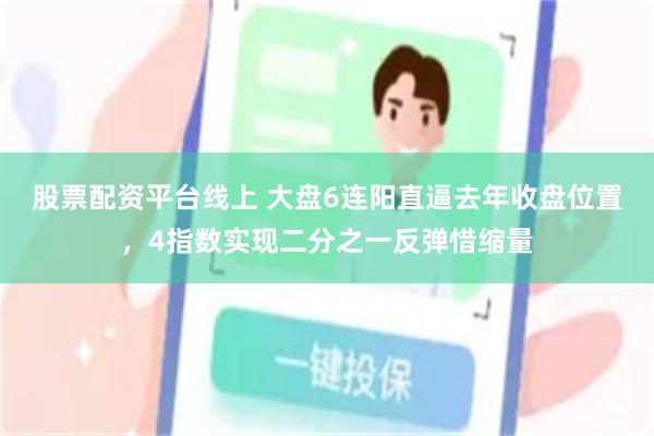股票配资平台线上 大盘6连阳直逼去年收盘位置，4指数实现二分之一反弹惜缩量