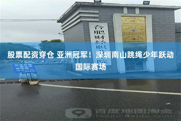股票配资穿仓 亚洲冠军！深圳南山跳绳少年跃动国际赛场