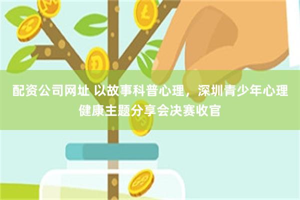 配资公司网址 以故事科普心理，深圳青少年心理健康主题分享会决赛收官