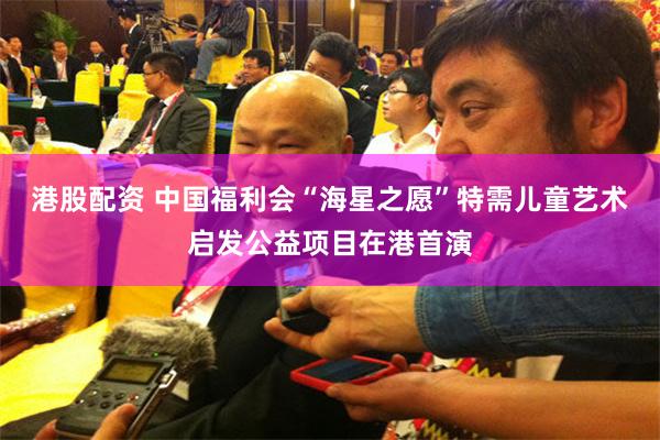 港股配资 中国福利会“海星之愿”特需儿童艺术启发公益项目在港首演