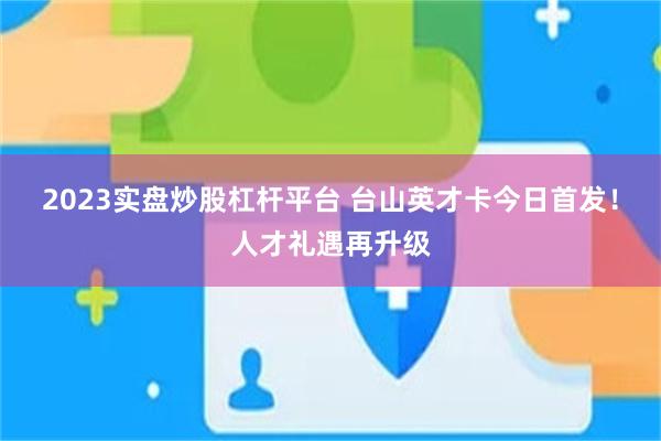 2023实盘炒股杠杆平台 台山英才卡今日首发！人才礼遇再升级