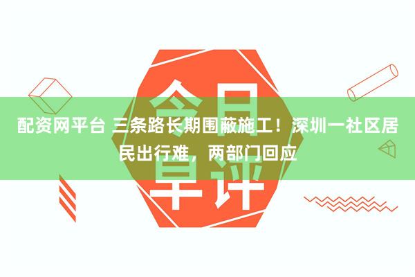 配资网平台 三条路长期围蔽施工！深圳一社区居民出行难，两部门回应