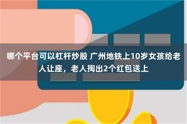 哪个平台可以杠杆炒股 广州地铁上10岁女孩给老人让座，老人掏出2个红包送上