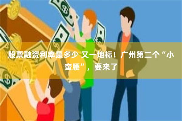 股票融资利率是多少 又一地标！广州第二个“小蛮腰”，要来了