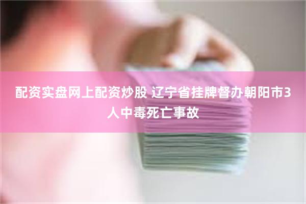 配资实盘网上配资炒股 辽宁省挂牌督办朝阳市3人中毒死亡事故
