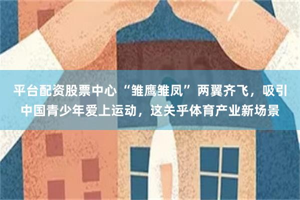 平台配资股票中心 “雏鹰雏凤” 两翼齐飞，吸引中国青少年爱上运动，这关乎体育产业新场景