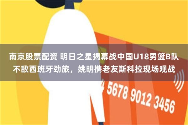 南京股票配资 明日之星揭幕战中国U18男篮B队不敌西班牙劲旅，姚明携老友斯科拉现场观战