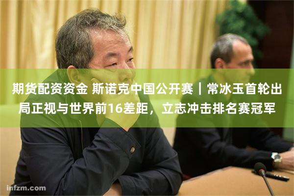 期货配资资金 斯诺克中国公开赛｜常冰玉首轮出局正视与世界前16差距，立志冲击排名赛冠军