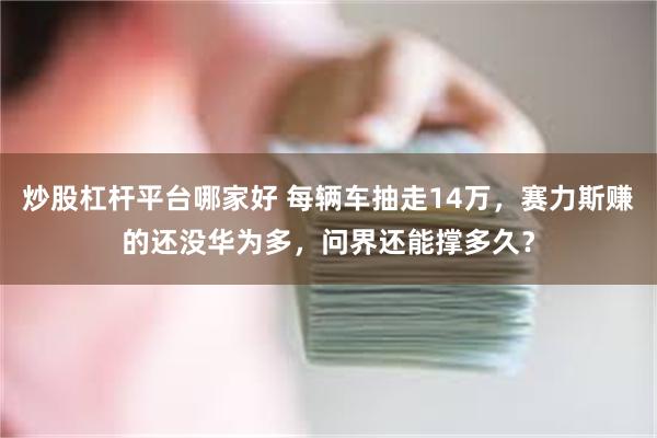 炒股杠杆平台哪家好 每辆车抽走14万，赛力斯赚的还没华为多，问界还能撑多久？