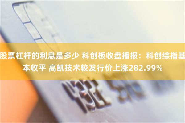 股票杠杆的利息是多少 科创板收盘播报：科创综指基本收平 高凯技术较发行价上涨282.99%