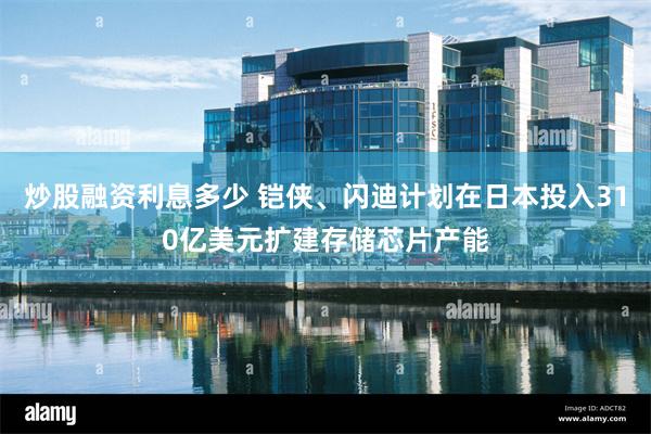 炒股融资利息多少 铠侠、闪迪计划在日本投入310亿美元扩建存储芯片产能