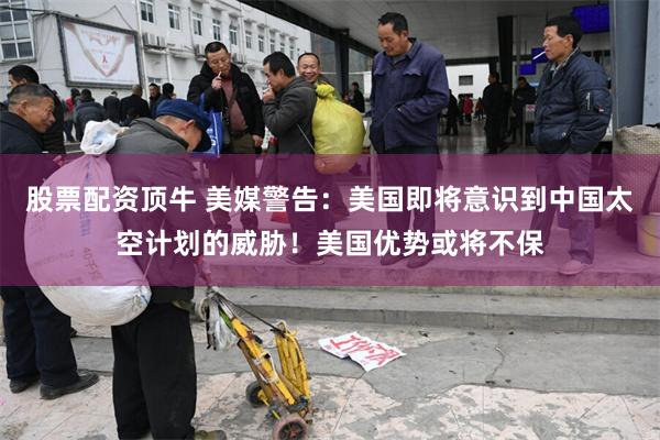 股票配资顶牛 美媒警告：美国即将意识到中国太空计划的威胁！美国优势或将不保