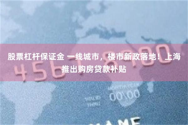 股票杠杆保证金 一线城市，楼市新政落地！上海推出购房贷款补贴