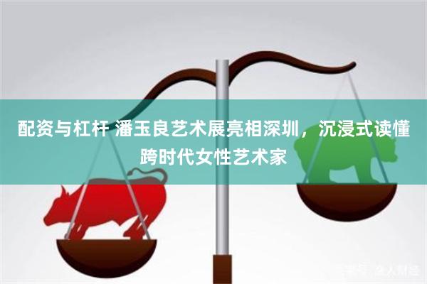 配资与杠杆 潘玉良艺术展亮相深圳，沉浸式读懂跨时代女性艺术家