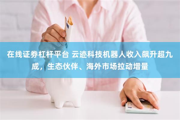 在线证劵杠杆平台 云迹科技机器人收入飙升超九成，生态伙伴、海外市场拉动增量