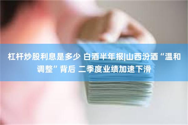 杠杆炒股利息是多少 白酒半年报|山西汾酒“温和调整”背后 二季度业绩加速下滑