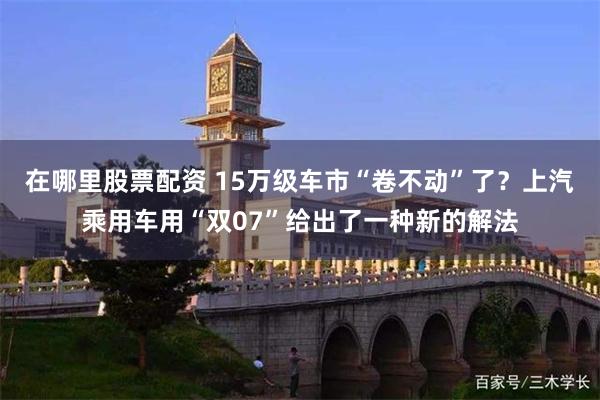 在哪里股票配资 15万级车市“卷不动”了？上汽乘用车用“双07”给出了一种新的解法