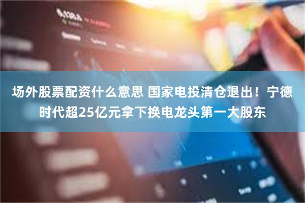 场外股票配资什么意思 国家电投清仓退出！宁德时代超25亿元拿下换电龙头第一大股东