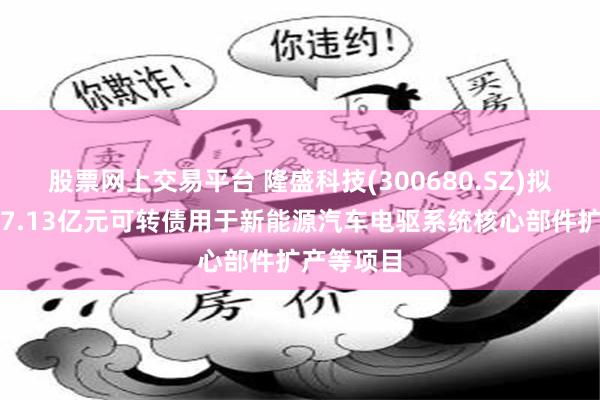 股票网上交易平台 隆盛科技(300680.SZ)拟发行不超7.13亿元可转债用于新能源汽车电驱系统核心部件扩产等项目