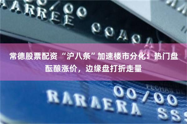 常德股票配资 “沪八条”加速楼市分化：热门盘酝酿涨价，边缘盘打折走量