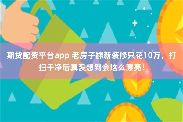 期货配资平台app 老房子翻新装修只花10万，打扫干净后真没想到会这么漂亮！