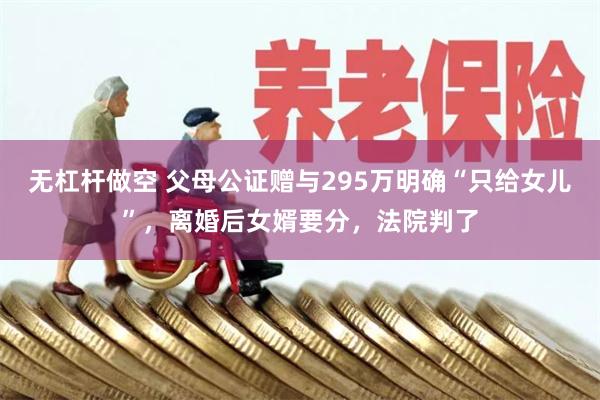 无杠杆做空 父母公证赠与295万明确“只给女儿”，离婚后女婿要分，法院判了