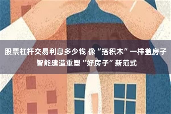 股票杠杆交易利息多少钱 像“搭积木”一样盖房子 智能建造重塑“好房子”新范式