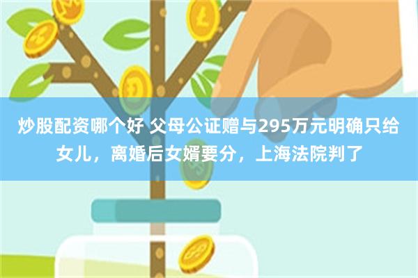 炒股配资哪个好 父母公证赠与295万元明确只给女儿，离婚后女婿要分，上海法院判了
