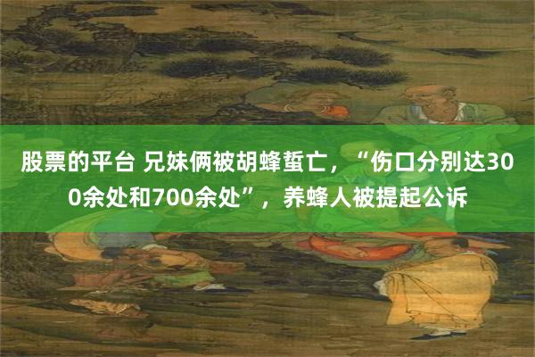 股票的平台 兄妹俩被胡蜂蜇亡，“伤口分别达300余处和700余处”，养蜂人被提起公诉